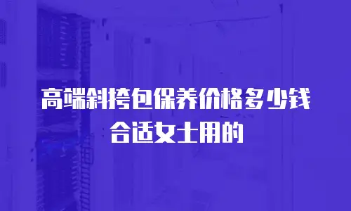 高端斜挎包保养价格多少钱合适女士用的