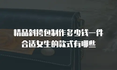 精品斜挎包制作多少钱一件合适女生的款式有哪些