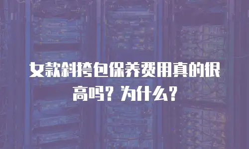 女款斜挎包保养费用真的很高吗？为什么？