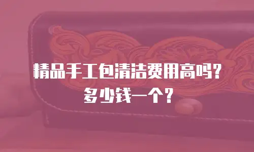 精品手工包清洁费用高吗？多少钱一个？