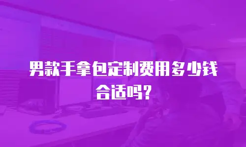 男款手拿包定制费用多少钱合适吗？