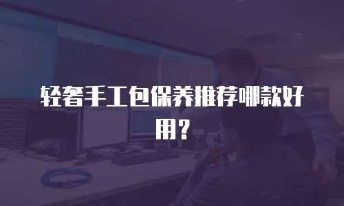 轻奢手工包保养推荐哪款好用？