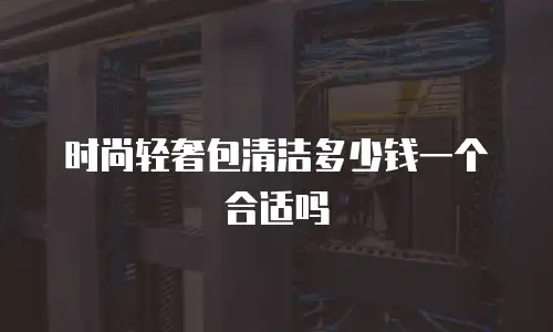 时尚轻奢包清洁多少钱一个合适吗