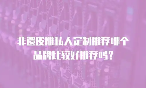 非遗皮雕私人定制推荐哪个品牌比较好推荐吗？