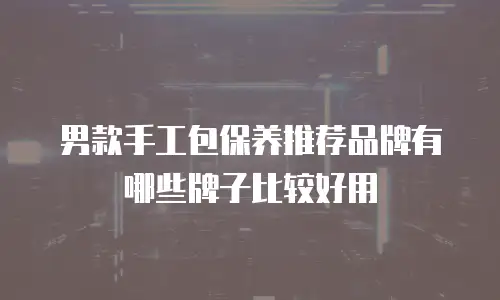 男款手工包保养推荐品牌有哪些牌子比较好用