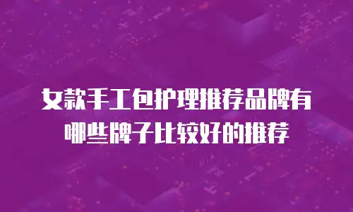 女款手工包护理推荐品牌有哪些牌子比较好的推荐