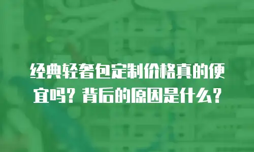 经典轻奢包定制价格真的便宜吗？背后的原因是什么？