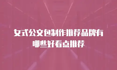 女式公文包制作推荐品牌有哪些好看点推荐