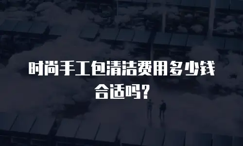 时尚手工包清洁费用多少钱合适吗？
