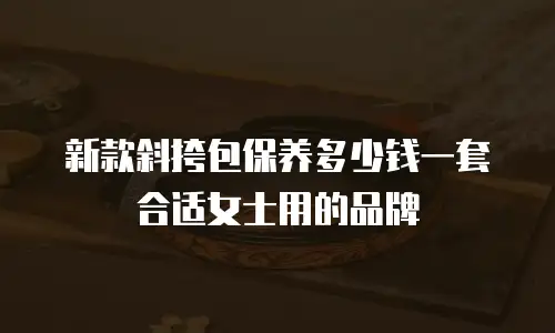 新款斜挎包保养多少钱一套合适女士用的品牌