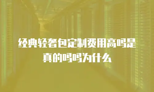经典轻奢包定制费用高吗是真的吗吗为什么