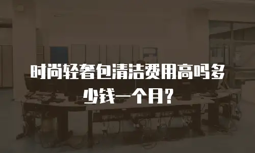 时尚轻奢包清洁费用高吗多少钱一个月？