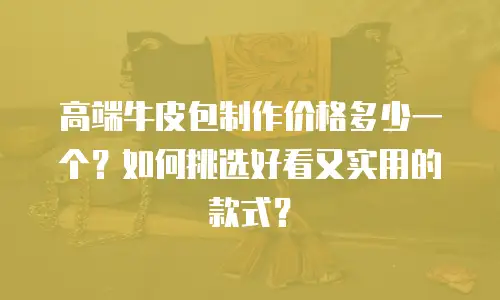 高端牛皮包制作价格多少一个？如何挑选好看又实用的款式？