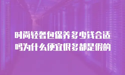 时尚轻奢包保养多少钱合适吗为什么便宜很多都是假的