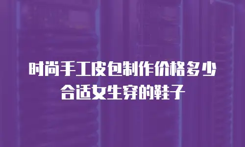 时尚手工皮包制作价格多少合适女生穿的鞋子