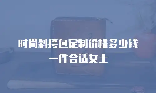 时尚斜挎包定制价格多少钱一件合适女士