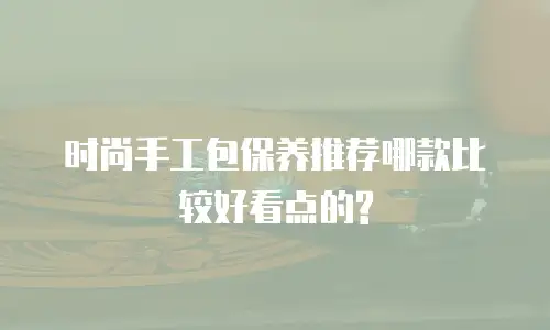 时尚手工包保养推荐哪款比较好看点的?