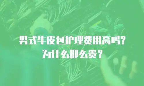 男式牛皮包护理费用高吗？为什么那么贵？