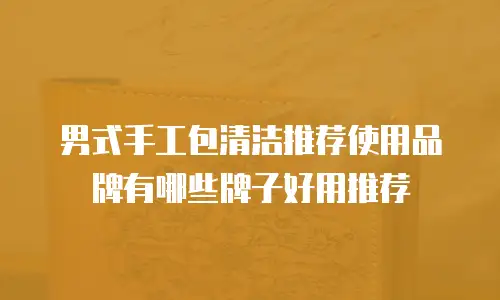 男式手工包清洁推荐使用品牌有哪些牌子好用推荐