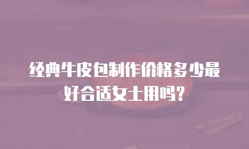 经典牛皮包制作价格多少最好合适女士用吗？
