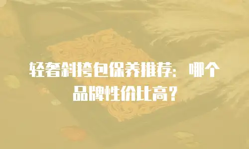 轻奢斜挎包保养推荐：哪个品牌性价比高？