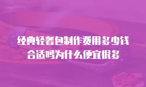 经典轻奢包制作费用多少钱合适吗为什么便宜很多