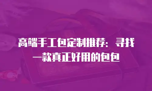 高端手工包定制推荐：寻找一款真正好用的包包