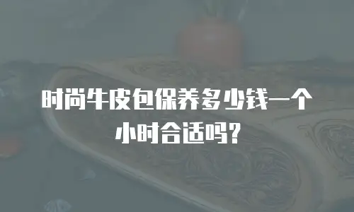时尚牛皮包保养多少钱一个小时合适吗？