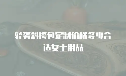 轻奢斜挎包定制价格多少合适女士用品