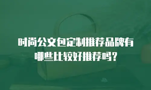 时尚公文包定制推荐品牌有哪些比较好推荐吗？