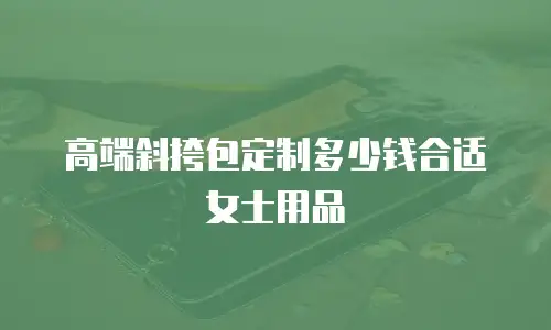 高端斜挎包定制多少钱合适女士用品