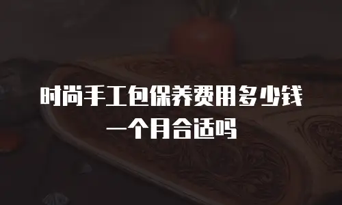时尚手工包保养费用多少钱一个月合适吗