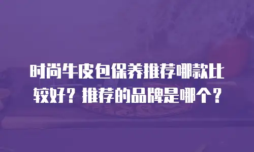 时尚牛皮包保养推荐哪款比较好？推荐的品牌是哪个？