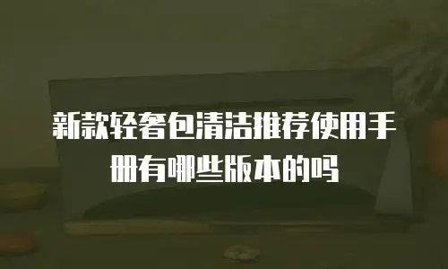 新款轻奢包清洁推荐使用手册有哪些版本的吗