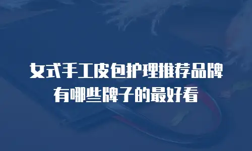 女式手工皮包护理推荐品牌有哪些牌子的最好看