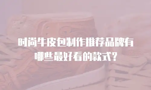 时尚牛皮包制作推荐品牌有哪些最好看的款式？