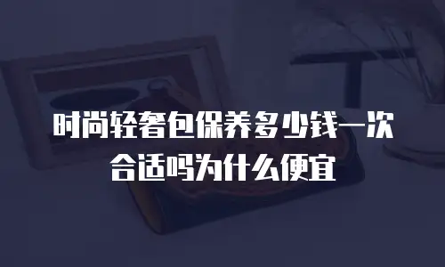 时尚轻奢包保养多少钱一次合适吗为什么便宜