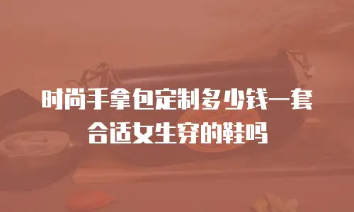 时尚手拿包定制多少钱一套合适女生穿的鞋吗