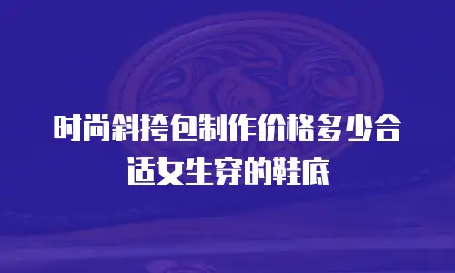 时尚斜挎包制作价格多少合适女生穿的鞋底