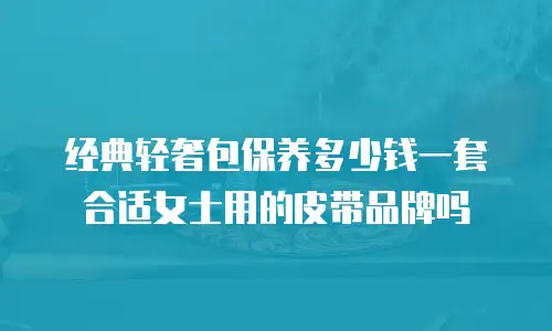 经典轻奢包保养多少钱一套合适女士用的皮带品牌吗