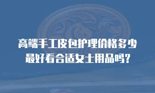 高端手工皮包护理价格多少最好看合适女士用品吗？