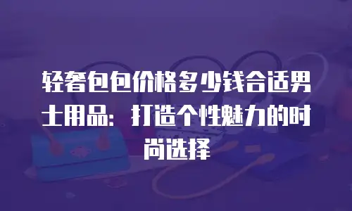 轻奢包包价格多少钱合适男士用品：打造个性魅力的时尚选择