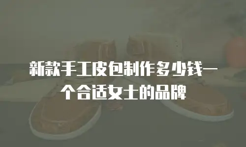 新款手工皮包制作多少钱一个合适女士的品牌