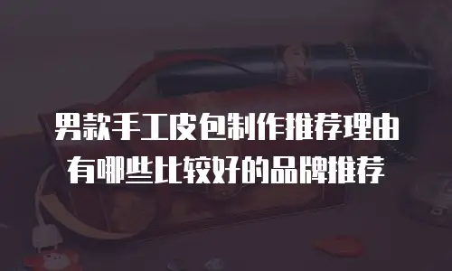 男款手工皮包制作推荐理由有哪些比较好的品牌推荐
