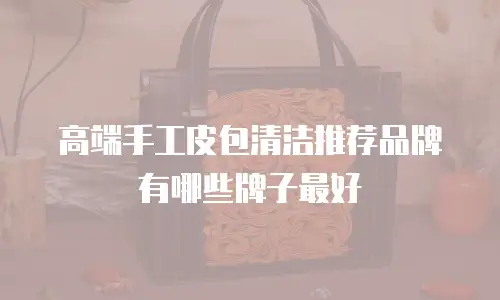高端手工皮包清洁推荐品牌有哪些牌子最好