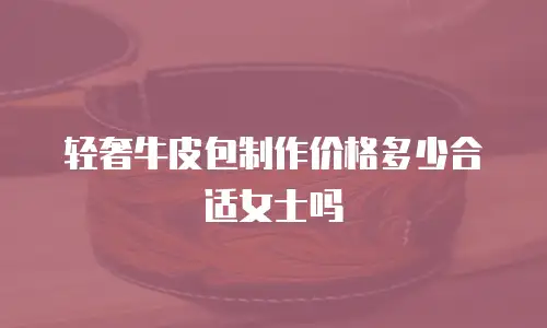 轻奢牛皮包制作价格多少合适女士吗