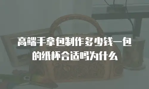 高端手拿包制作多少钱一包的纸杯合适吗为什么