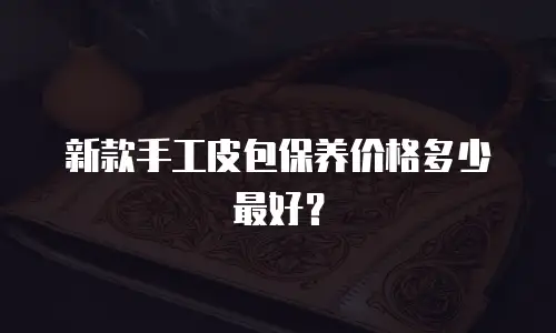 新款手工皮包保养价格多少最好？