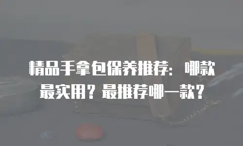 精品手拿包保养推荐：哪款最实用？最推荐哪一款？