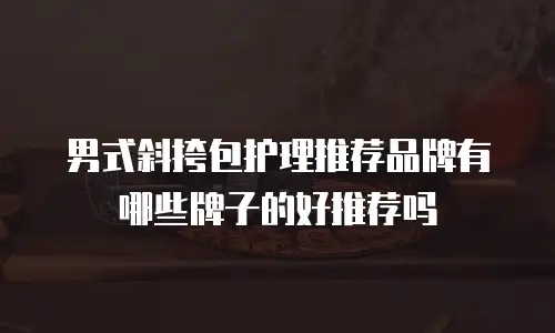男式斜挎包护理推荐品牌有哪些牌子的好推荐吗